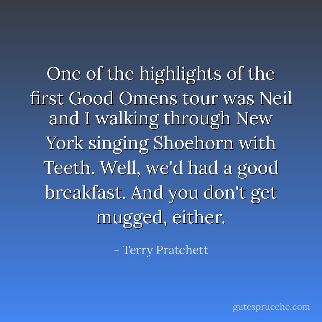 One of the highlights of the first Good Omens tour was Neil and I walking through New York singing Shoehorn with Teeth. Well, we'd had a good breakfast. And you don't get mugged, either. - Terry Pratchett