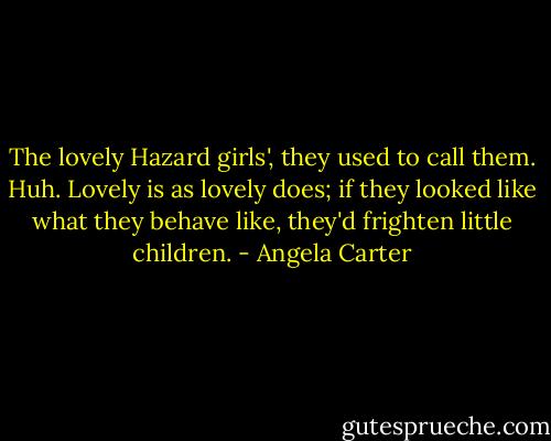 The lovely Hazard girls', they used to call them. Huh. Lovely is as lovely does; if they looked like what they behave like, they'd frighten little children. - Angela Carter
