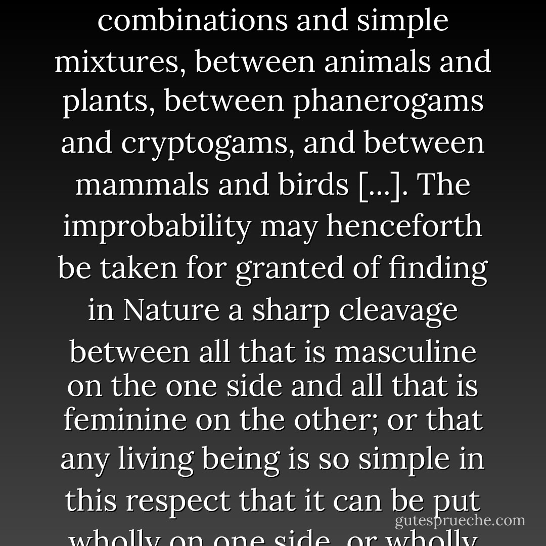 There are transitional forms between the metals and non-metals; between chemical combinations and simple mixtures, between animals and plants, between phanerogams and cryptogams, and between mammals and birds [...]. The improbability may henceforth be taken for granted of finding in Nature a sharp cleavage between all that is masculine on the one side and all that is feminine on the other; or that any living being is so simple in this respect that it can be put wholly on one side, or wholly on the other, of the line. - Otto Weininger