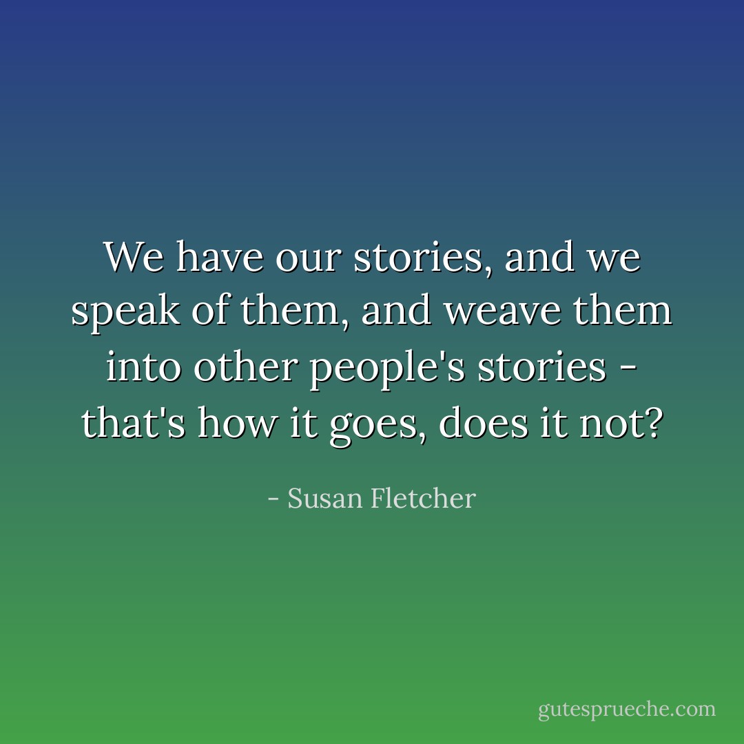 We have our stories, and we speak of them, and weave them into other people's stories - that's how it goes, does it not? - Susan Fletcher