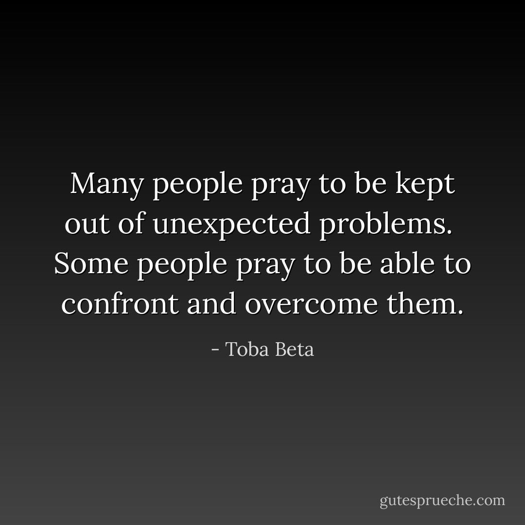 Many people pray to be kept out of unexpected problems. <br />Some people pray to be able to confront and overcome them. - Toba Beta