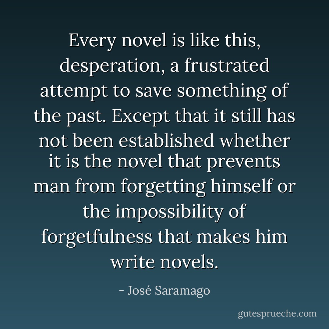 Every novel is like this, desperation, a frustrated attempt to save something of the past. Except that it still has not been established whether it is the novel that prevents man from forgetting himself or the impossibility of forgetfulness that makes him write novels. - José Saramago