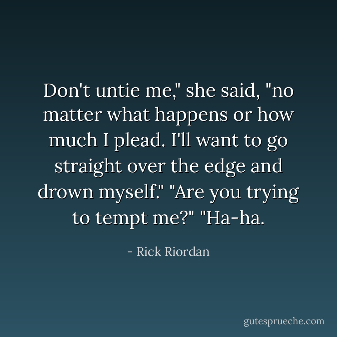 Don't untie me," she said, "no matter what happens or how much I plead. I'll want to go straight over the edge and drown myself."<br />"Are you trying to tempt me?"<br />"Ha-ha. - Rick Riordan