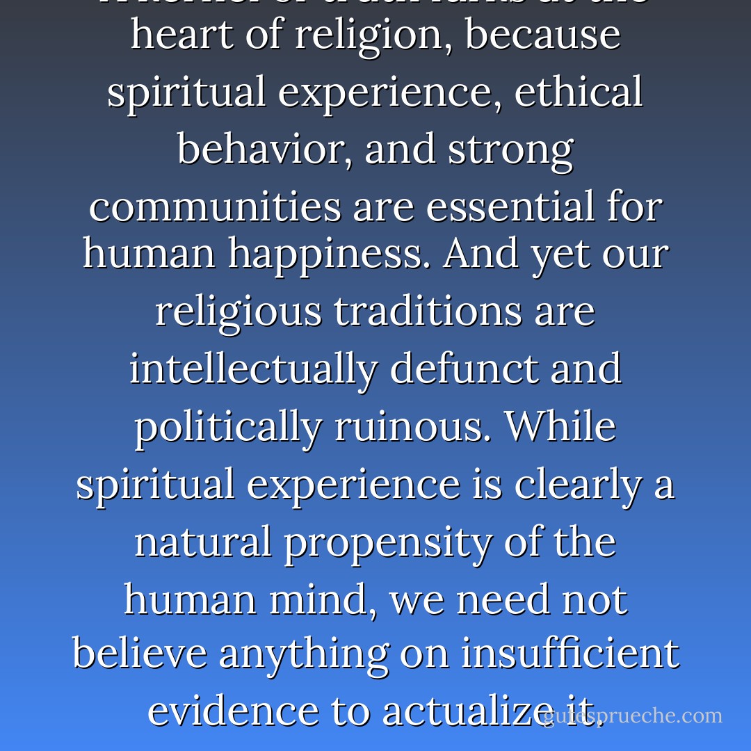 A kernel of truth lurks at the heart of religion, because spiritual experience, ethical behavior, and strong communities are essential for human happiness. And yet our religious traditions are intellectually defunct and politically ruinous. While spiritual experience is clearly a natural propensity of the human mind, we need not believe anything on insufficient evidence to actualize it. - Sam Harris