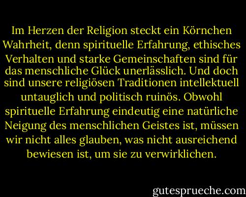 Im Herzen der Religion steckt ein Körnchen Wahrheit, denn spirituelle Erfahrung, ethisches Verhalten und starke Gemeinschaften sind für das menschliche Glück unerlässlich. Und doch sind unsere religiösen Traditionen intellektuell untauglich und politisch ruinös. Obwohl spirituelle Erfahrung eindeutig eine natürliche Neigung des menschlichen Geistes ist, müssen wir nicht alles glauben, was nicht ausreichend bewiesen ist, um sie zu verwirklichen. - Sam Harris<