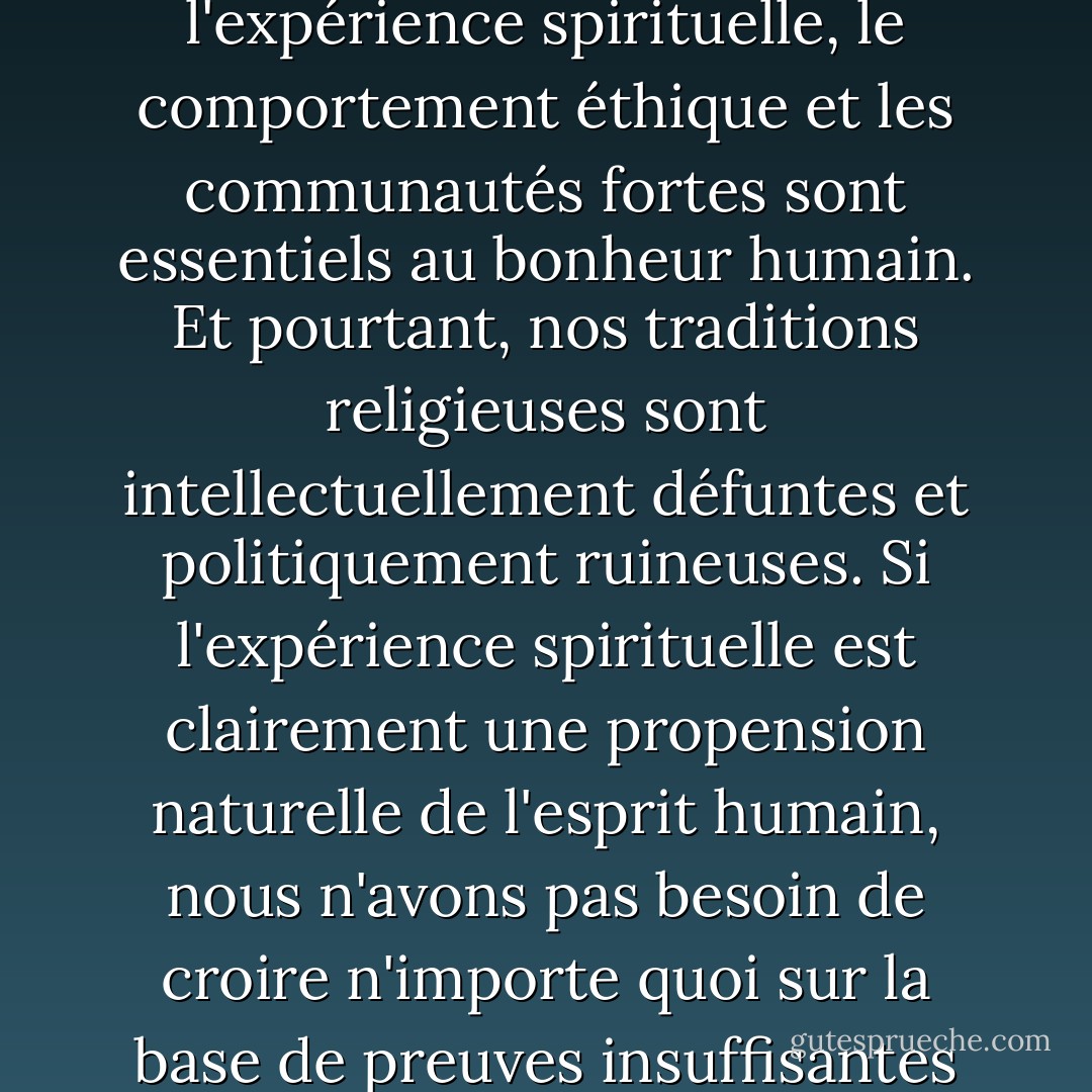 Un noyau de vérité se cache au cœur de la religion, car l'expérience spirituelle, le comportement éthique et les communautés fortes sont essentiels au bonheur humain. Et pourtant, nos traditions religieuses sont intellectuellement défuntes et politiquement ruineuses. Si l'expérience spirituelle est clairement une propension naturelle de l'esprit humain, nous n'avons pas besoin de croire n'importe quoi sur la base de preuves insuffisantes pour l'actualiser. - Sam Harris