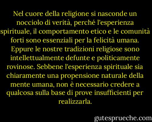 Nel cuore della religione si nasconde un nocciolo di verità, perché l'esperienza spirituale, il comportamento etico e le comunità forti sono essenziali per la felicità umana. Eppure le nostre tradizioni religiose sono intellettualmente defunte e politicamente rovinose. Sebbene l'esperienza spirituale sia chiaramente una propensione naturale della mente umana, non è necessario credere a qualcosa sulla base di prove insufficienti per realizzarla. - Sam Harris