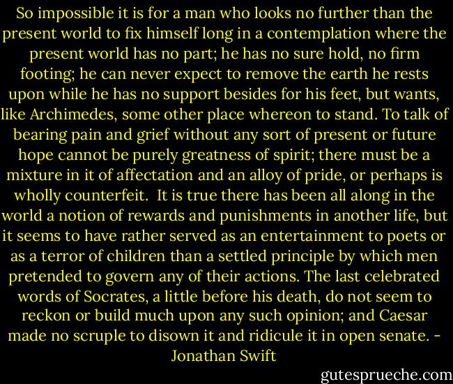 So impossible it is for a man who looks no further than the present world to fix himself long in a contemplation where the present world has no part; he has no sure hold, no firm footing; he can never expect to remove the earth he rests upon while he has no support besides for his feet, but wants, like Archimedes, some other place whereon to stand. To talk of bearing pain and grief without any sort of present or future hope cannot be purely greatness of spirit; there must be a mixture in it of affectation and an alloy of pride, or perhaps is wholly counterfeit.<br /><br />It is true there has been all along in the world a notion of rewards and punishments in another life, but it seems to have rather served as an entertainment to poets or as a terror of children than a settled principle by which men pretended to govern any of their actions. The last celebrated words of Socrates, a little before his death, do not seem to reckon or build much upon any such opinion; and Caesar made no scruple to disown it and ridicule it in open senate. - Jonathan Swift