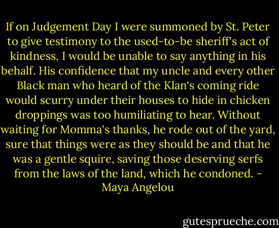 If on Judgement Day I were summoned by St. Peter to give testimony to the used-to-be sheriff's act of kindness, I would be unable to say anything in his behalf. His confidence that my uncle and every other Black man who heard of the Klan's coming ride would scurry under their houses to hide in chicken droppings was too humiliating to hear. Without waiting for Momma's thanks, he rode out of the yard, sure that things were as they should be and that he was a gentle squire, saving those deserving serfs from the laws of the land, which he condoned. - Maya Angelou