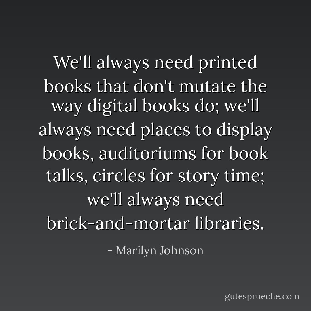 We'll always need printed books that don't mutate the way digital books do; we'll always need places to display books, auditoriums for book talks, circles for story time; we'll always need brick-and-mortar libraries. - Marilyn Johnson