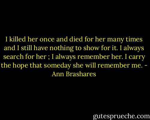 I killed her once and died for her many times and I still have nothing to show for it. I always search for her ; I always remember her. I carry the hope that someday she will remember me. - Ann Brashares
