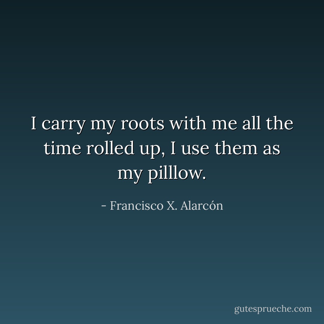I carry my roots with me all the time rolled up, I use them as my pilllow. - Francisco X. Alarcón