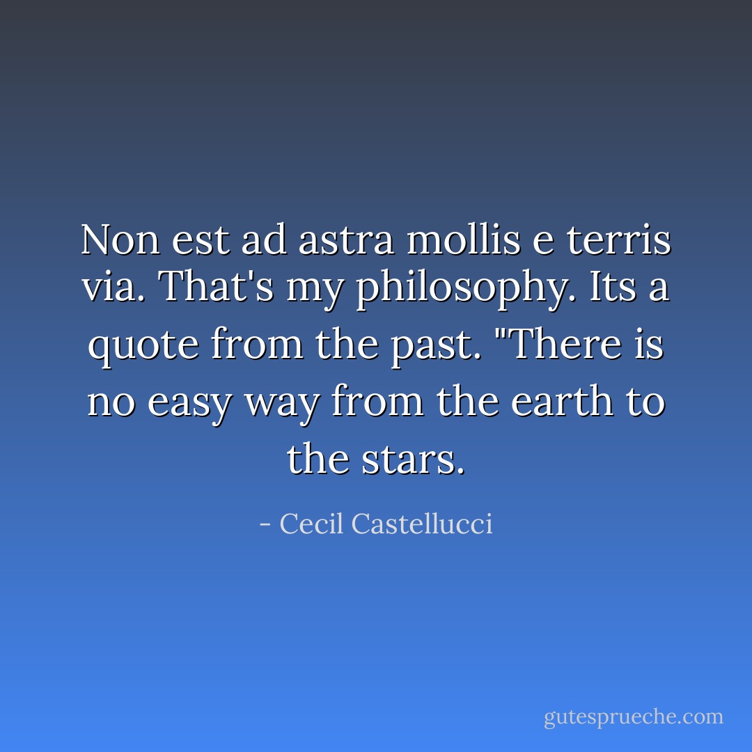 Non est ad astra mollis e terris via.<br />That's my philosophy. Its a quote from the past. "There is no easy way from the earth to the stars. - Cecil Castellucci