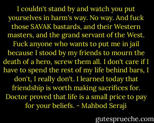I couldn't stand by and watch you put yourselves in harm's way. No way. And fuck those SAVAK bastards, and their Western masters, and the grand servant of the West. Fuck anyone who wants to put me in jail because I stood by my friends to mourn the death of a hero, screw them all. I don't care if I have to spend the rest of my life behind bars, I don't, I really don't. I learned today that friendship is worth making sacrifices for. Doctor proved that life is a small price to pay for your beliefs. - Mahbod Seraji