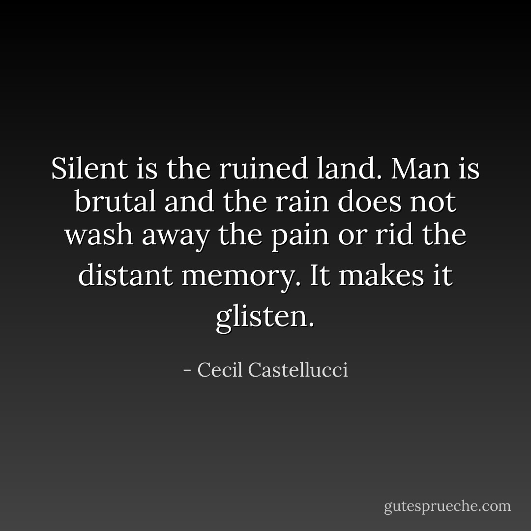 Silent is the ruined land.<br />Man is brutal<br />and the rain does not wash away<br />the pain<br />or rid the distant memory.<br />It makes it glisten. - Cecil Castellucci