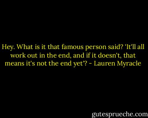 Hey. What is it that famous person said? 'It'll all work out in the end, and if it doesn't, that means it's not the end yet'? - Lauren Myracle