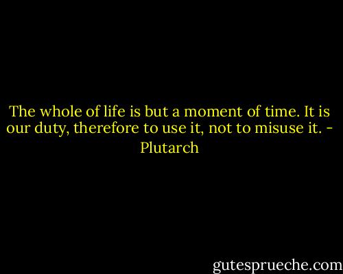 The whole of life is but a moment of time. It is our duty, therefore to use it, not to misuse it. - Plutarch