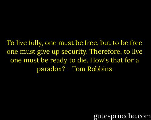To live fully, one must be free, but to be free one must give up security. Therefore, to live one must be ready to die. How's that for a paradox? - Tom Robbins