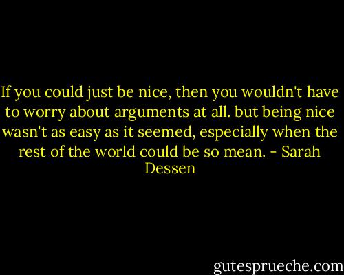 If you could just be nice, then you wouldn't have to worry about arguments at all. but being nice wasn't as easy as it seemed, especially when the rest of the world could be so mean. - Sarah Dessen
