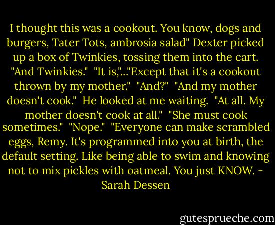 I thought this was a cookout. You know, dogs and burgers, Tater Tots, ambrosia salad" Dexter picked up a box of Twinkies, tossing them into the cart. "And Twinkies."<br /> "It is,"..."Except that it's a cookout thrown by my mother."<br /> "And?"<br /> "And my mother doesn't cook."<br /> He looked at me waiting.<br /> "At all. My mother doesn't cook at all."<br /> "She must cook sometimes."<br /> "Nope."<br /> "Everyone can make scrambled eggs, Remy. It's programmed into you at birth, the default setting. Like being able to swim and knowing not to mix pickles with oatmeal. You just KNOW. - Sarah Dessen