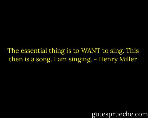 The essential thing is to WANT to sing. This then is a song. I am singing. - Henry Miller