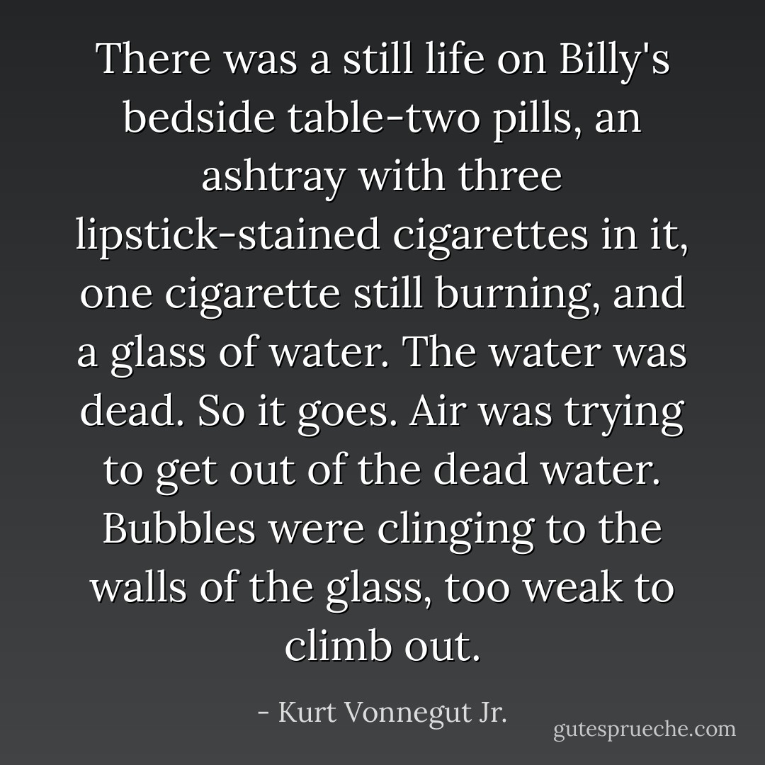 There was a still life on Billy's bedside table-two pills, an ashtray with three lipstick-stained cigarettes in it, one cigarette still burning, and a glass of water. The water was dead. So it goes. Air was trying to get out of the dead water. Bubbles were clinging to the walls of the glass, too weak to climb out. - Kurt Vonnegut Jr.