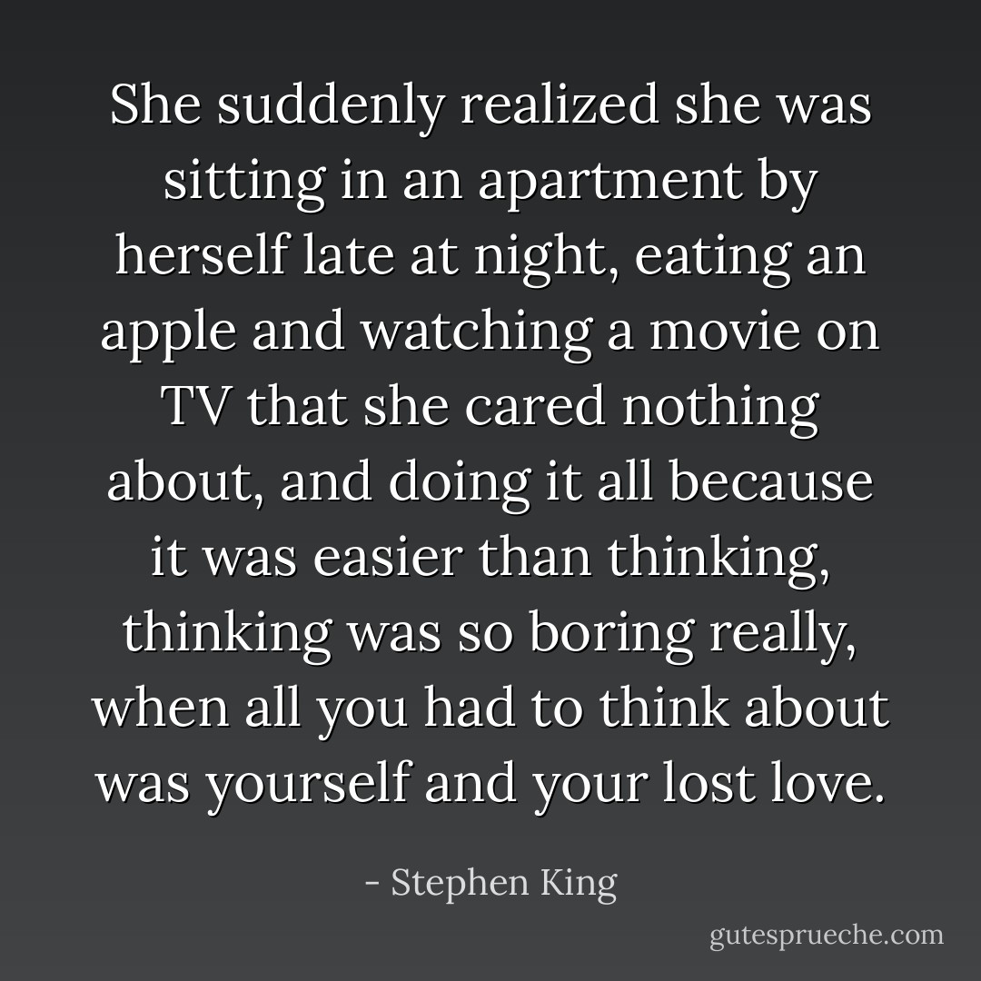 She suddenly realized she was sitting in an apartment by herself late at night, eating an apple and watching a movie on TV that she cared nothing about, and doing it all because it was easier than thinking, thinking was so boring really, when all you had to think about was yourself and your lost love. - Stephen King