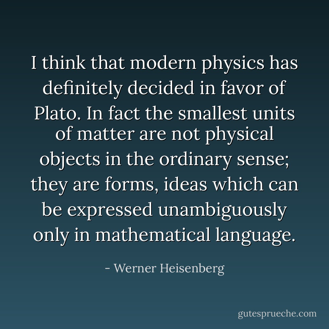 I think that modern physics has definitely decided in favor of <a href="https://www.goodreads.com/author/show/879.Plato" title="Plato" rel="nofollow noopener">Plato</a>. In fact the smallest units of matter are not physical objects in the ordinary sense; they are forms, ideas which can be expressed unambiguously only in mathematical language. - Werner Heisenberg