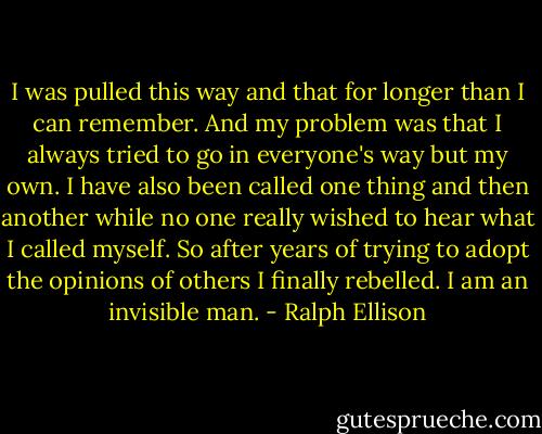 I was pulled this way and that for longer than I can remember. And my problem was that I always tried to go in everyone's way but my own. I have also been called one thing and then another while no one really wished to hear what I called myself. So after years of trying to adopt the opinions of others I finally rebelled. I am an invisible man. - Ralph Ellison