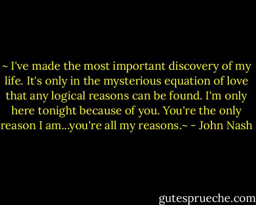 ~ I've made the most important discovery of my life. It's only in the mysterious equation of love that any logical reasons can be found. I'm only here tonight because of you. You're the only reason I am...you're all my reasons.~ - John Nash