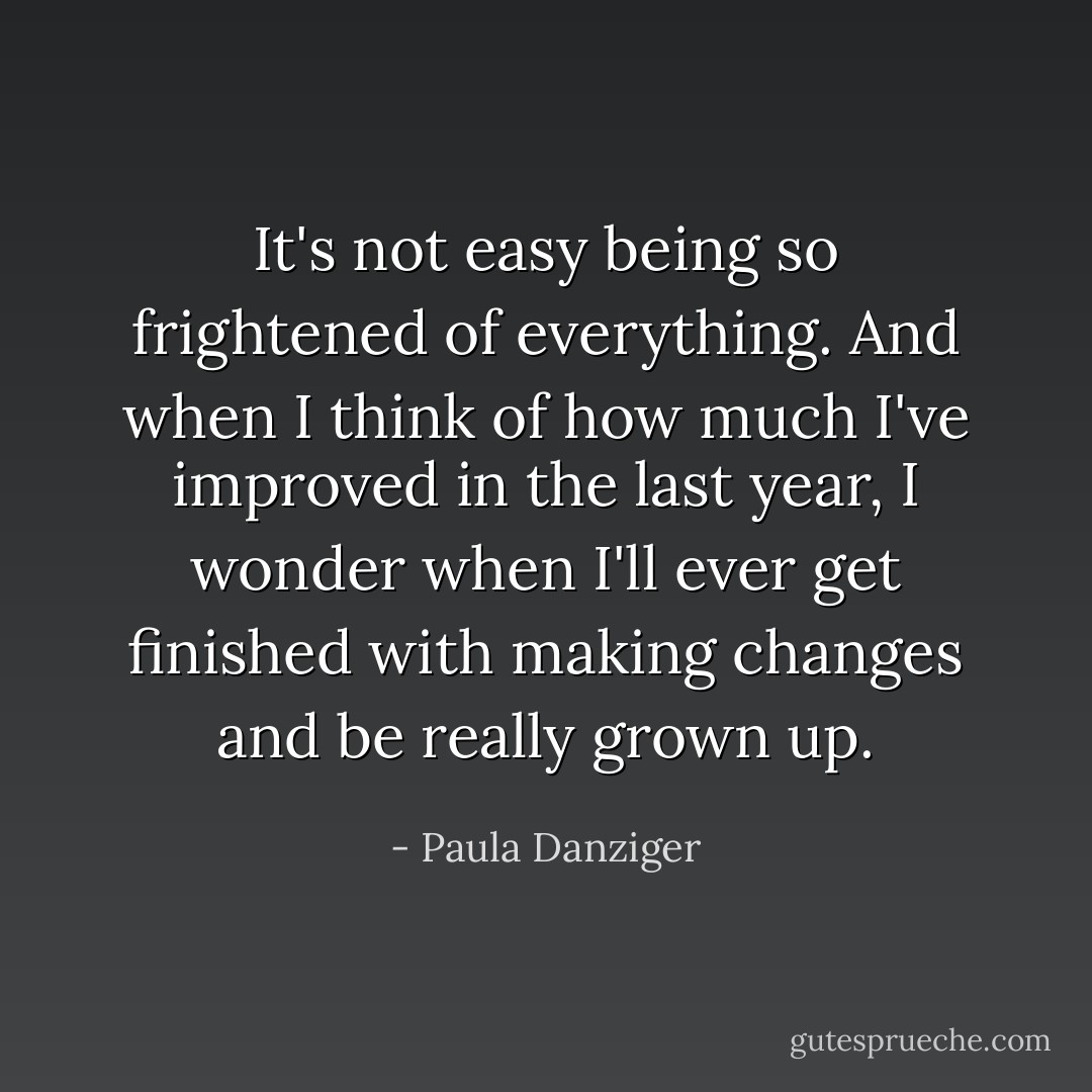 It's not easy being so frightened of everything. And when I think of how much I've improved in the last year, I wonder when I'll ever get finished with making changes and be really grown up. - Paula Danziger