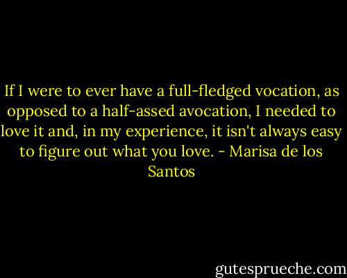 If I were to ever have a full-fledged vocation, as opposed to a half-assed avocation, I needed to love it and, in my experience, it isn't always easy to figure out what you love. - Marisa de los Santos