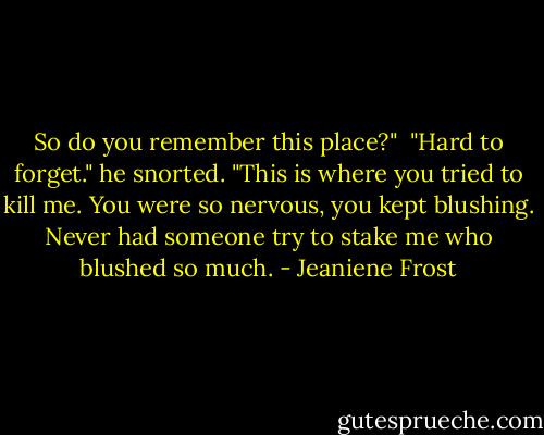 So do you remember this place?" <br />"Hard to forget." he snorted. "This is where you tried to kill me. You were so nervous, you kept blushing. Never had someone try to stake me who blushed so much. - Jeaniene Frost