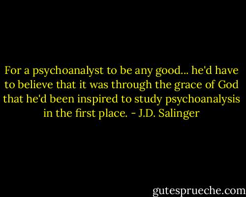 For a psychoanalyst to be any good... he'd have to believe that it was through the grace of God that he'd been inspired to study psychoanalysis in the first place. - J.D. Salinger