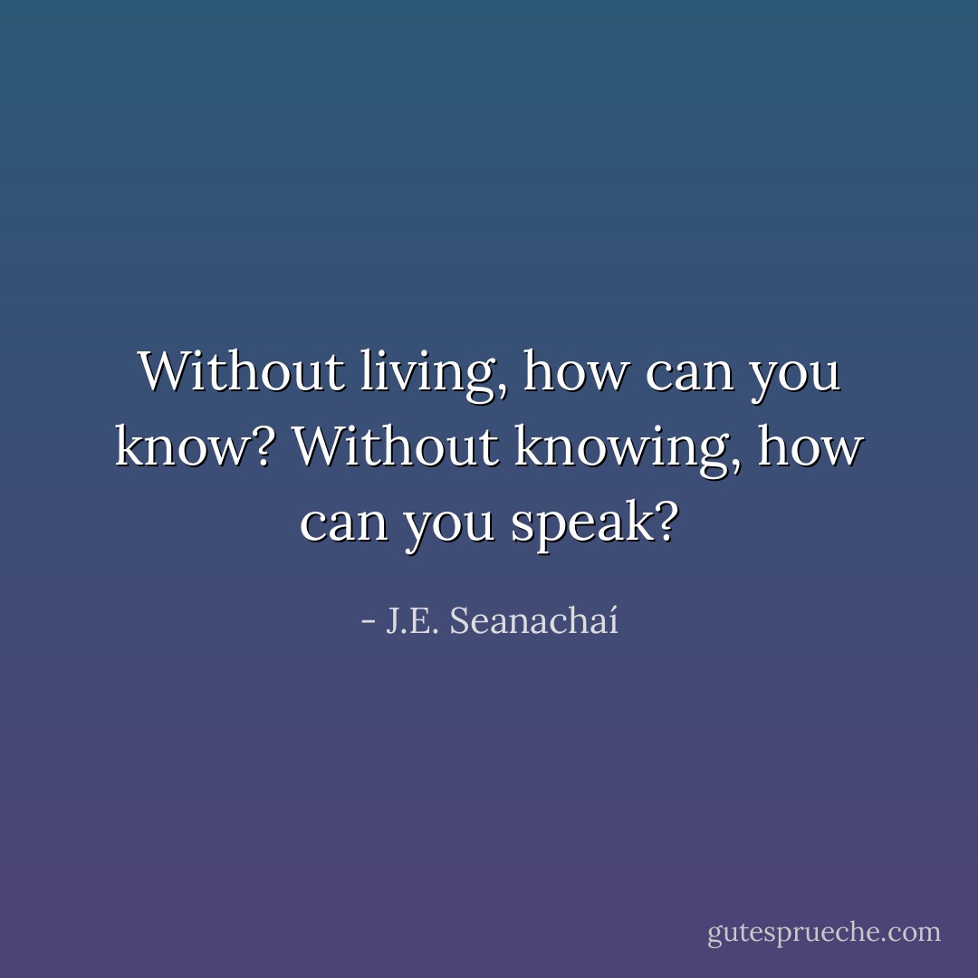 Without living, how can you know? Without knowing, how can you speak? - J.E. Seanachaí