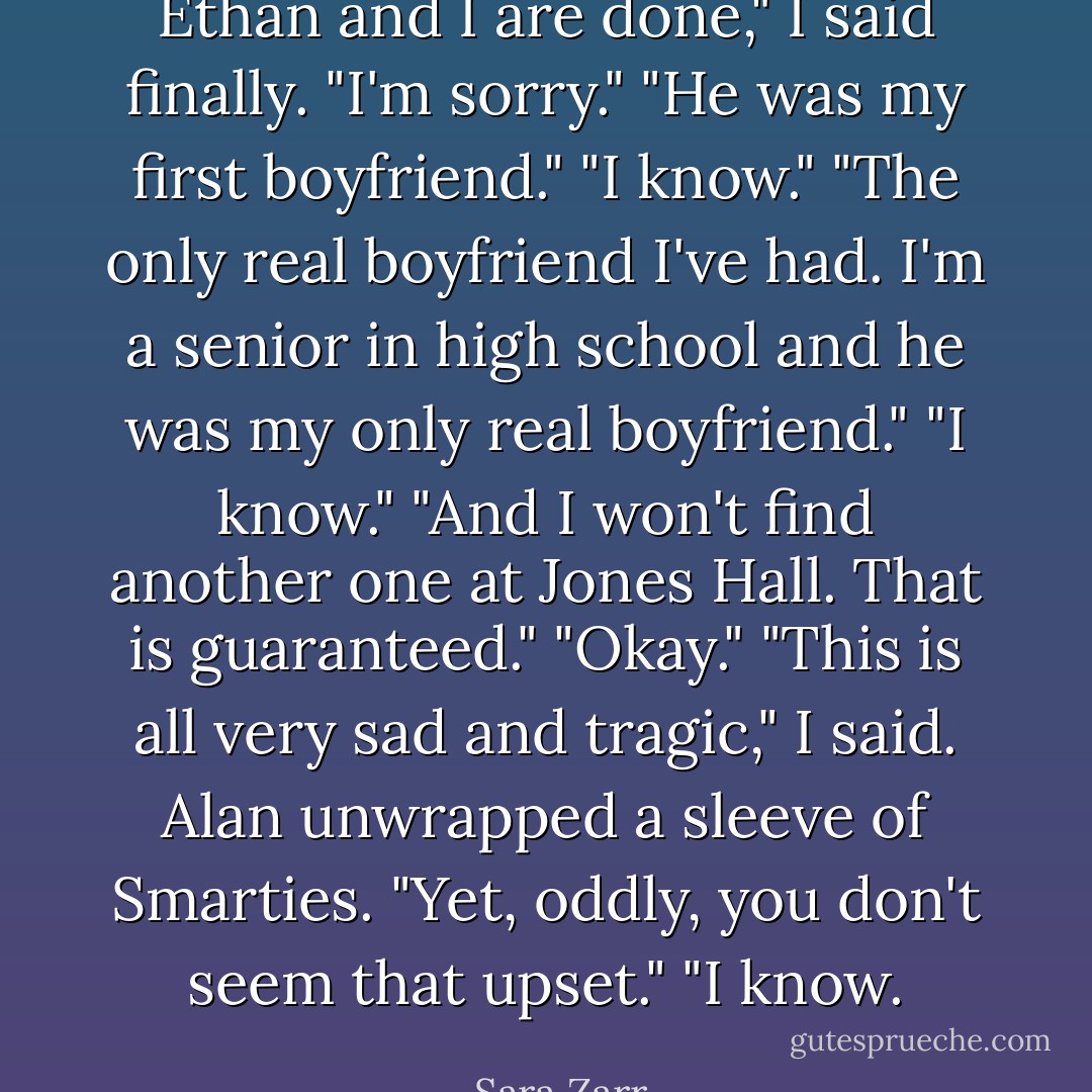 Ethan and I are done," I said finally.<br />"I'm sorry."<br />"He was my first boyfriend."<br />"I know."<br />"The only real boyfriend I've had. I'm a senior in high school and he was my only real boyfriend."<br />"I know."<br />"And I won't find another one at Jones Hall. That is guaranteed."<br />"Okay."<br />"This is all very sad and tragic," I said.<br />Alan unwrapped a sleeve of Smarties. "Yet, oddly, you don't seem that upset."<br />"I know. - Sara Zarr
