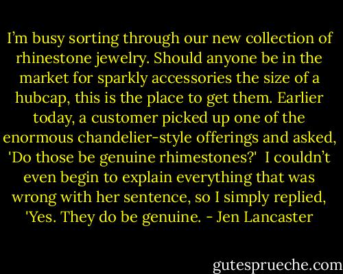 I’m busy sorting through our new collection of rhinestone jewelry. Should anyone be in the market for sparkly accessories the size of a hubcap, this is the place to get them. Earlier today, a customer picked up one of the enormous chandelier-style offerings and asked, 'Do those be genuine rhimestones?'<br /><br />I couldn’t even begin to explain everything that was wrong with her sentence, so I simply replied, 'Yes. They do be genuine. - Jen Lancaster