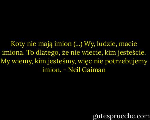 Koty nie mają imion (...) Wy, ludzie, macie imiona. To dlatego, że nie wiecie, kim jesteście. My wiemy, kim jesteśmy, więc nie potrzebujemy imion. - Neil Gaiman