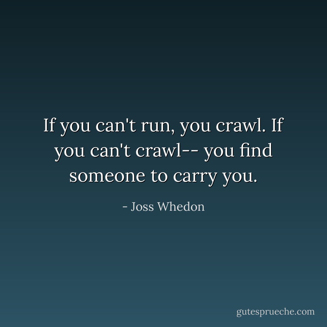 If you can't run, you crawl. If you can't crawl-- you find someone to carry you. - Joss Whedon