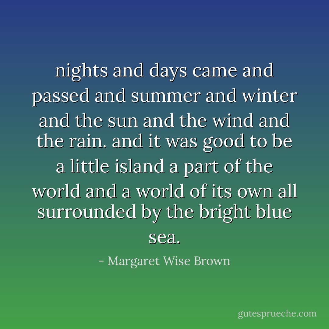 nights and days came and passed<br />and summer and winter<br />and the sun and the wind<br />and the rain.<br />and it was good to be a little island<br />a part of the world<br />and a world of its own<br />all surrounded by the bright blue sea. - Margaret Wise Brown