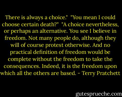 There is always a choice." <br />"You mean I could choose certain death?" <br />"A choice nevertheless, or perhaps an alternative. You see I believe in freedom. Not many people do, although they will of course protest otherwise. And no practical definition of freedom would be complete without the freedom to take the consequences. Indeed, it is the freedom upon which all the others are based. - Terry Pratchett