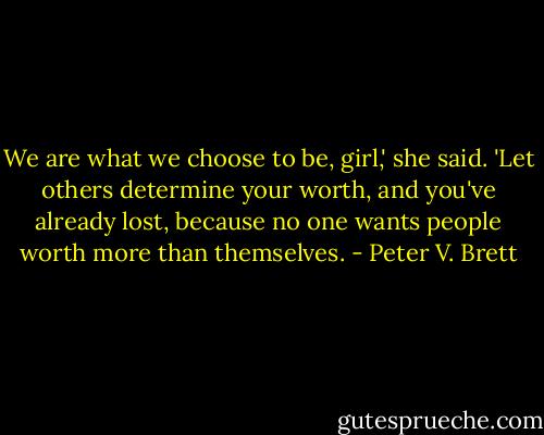 We are what we choose to be, girl,' she said. 'Let others determine your worth, and you've already lost, because no one wants people worth more than themselves. - Peter V. Brett