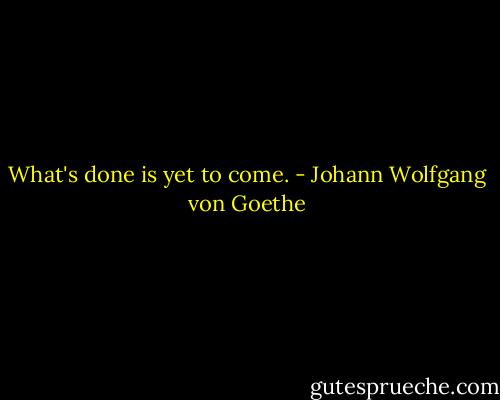 What's done is yet to come. - Johann Wolfgang von Goethe
