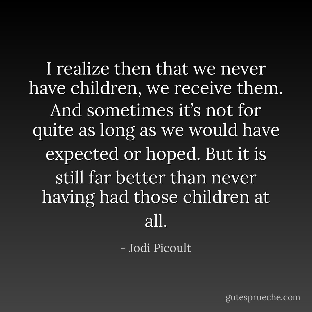 I realize then that we never have children, we receive them. And sometimes it’s not for quite as long as we would have expected or hoped. But it is still far better than never having had those children at all. - Jodi Picoult