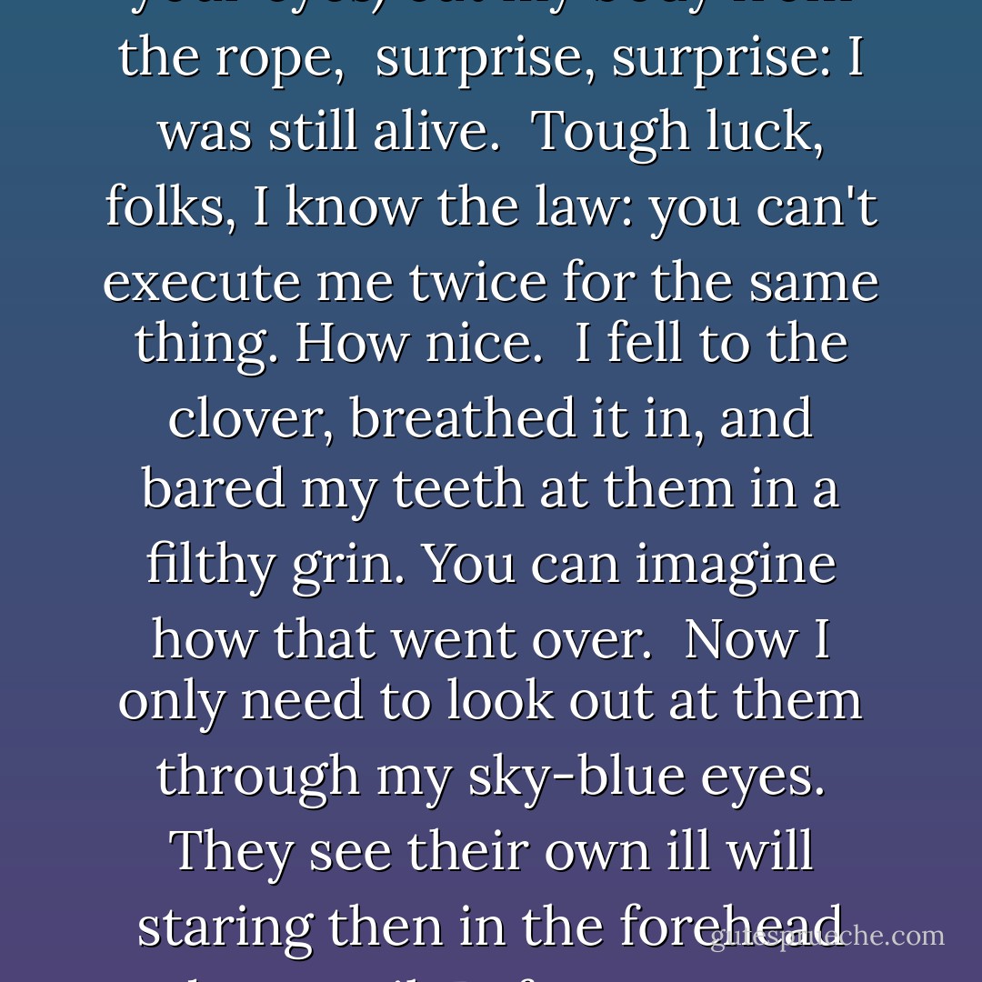 When they came to harvest my corpse<br />(open your mouth, close your eyes)<br />cut my body from the rope,<br /><br />surprise, surprise:<br />I was still alive.<br /><br />Tough luck, folks,<br />I know the law:<br />you can't execute me twice<br />for the same thing. How nice.<br /><br />I fell to the clover, breathed it in,<br />and bared my teeth at them<br />in a filthy grin.<br />You can imagine how that went over.<br /><br />Now I only need to look<br />out at them through my sky-blue eyes.<br />They see their own ill will<br />staring then in the forehead<br />and turn tail<br /><br />Before, I was not a witch.<br />But now I am one. - Margaret Atwood