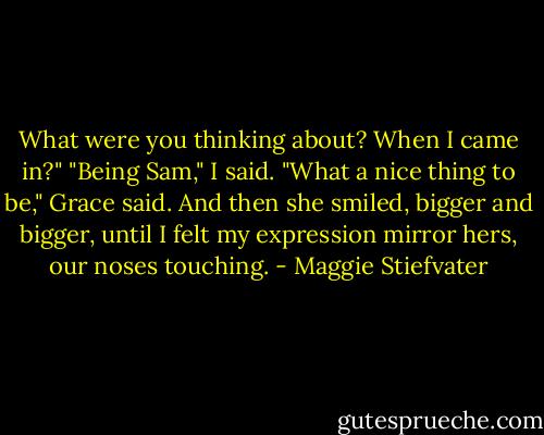 What were you thinking about? When I came in?"<br />"Being Sam," I said.<br />"What a nice thing to be," Grace said. And then she smiled, bigger and bigger, until I felt my expression mirror hers, our noses touching. - Maggie Stiefvater