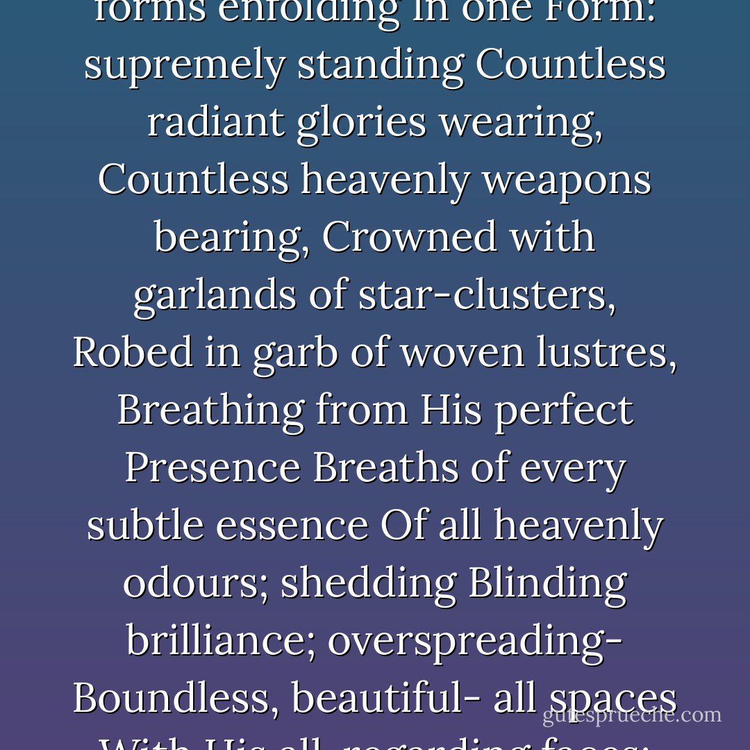 Then, O King! the God, so saying,<br />Stood, to Pritha's Son displaying<br />All the splendour, wonder, dread<br />Of His vast Almighty-head.<br />Out of countless eyes beholding,<br />Out of countless mouths commanding,<br />Countless mystic forms enfolding<br />In one Form: supremely standing<br />Countless radiant glories wearing,<br />Countless heavenly weapons bearing,<br />Crowned with garlands of star-clusters,<br />Robed in garb of woven lustres,<br />Breathing from His perfect Presence<br />Breaths of every subtle essence<br />Of all heavenly odours; shedding<br />Blinding brilliance; overspreading-<br />Boundless, beautiful- all spaces<br />With His all-regarding faces;<br />So He showed! If there should rise<br />Suddenly within the skies<br />Sunburst of a thousand suns<br />Flooding earth with beams undeemed-of,<br />Then might be that Holy One's<br />Majesty and radiance dreamed of! - Edwin Arnold