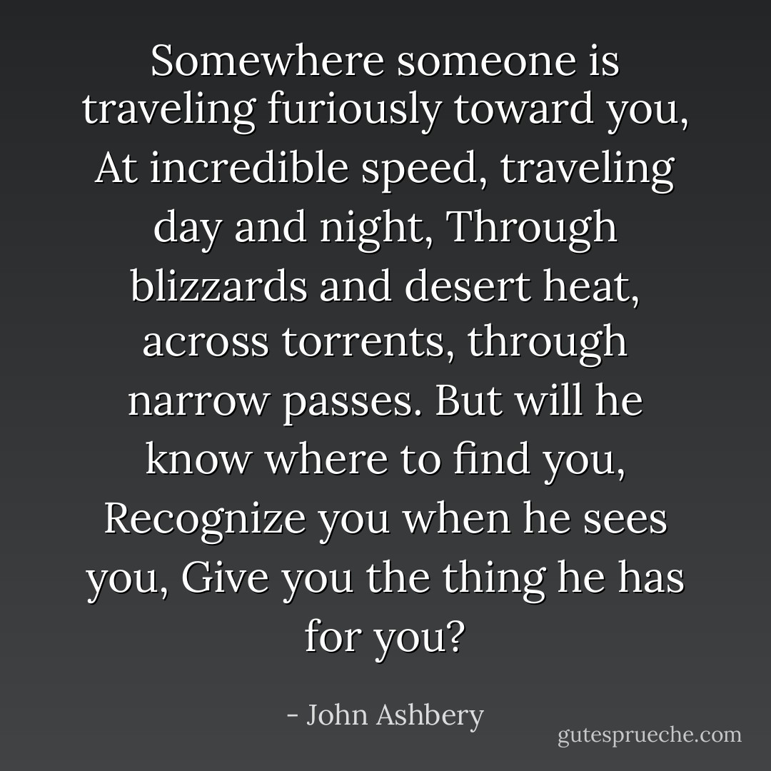 Somewhere someone is traveling furiously toward you,<br />At incredible speed, traveling day and night,<br />Through blizzards and desert heat, across torrents,<br />through narrow passes.<br />But will he know where to find you,<br />Recognize you when he sees you,<br />Give you the thing he has for you? - John Ashbery