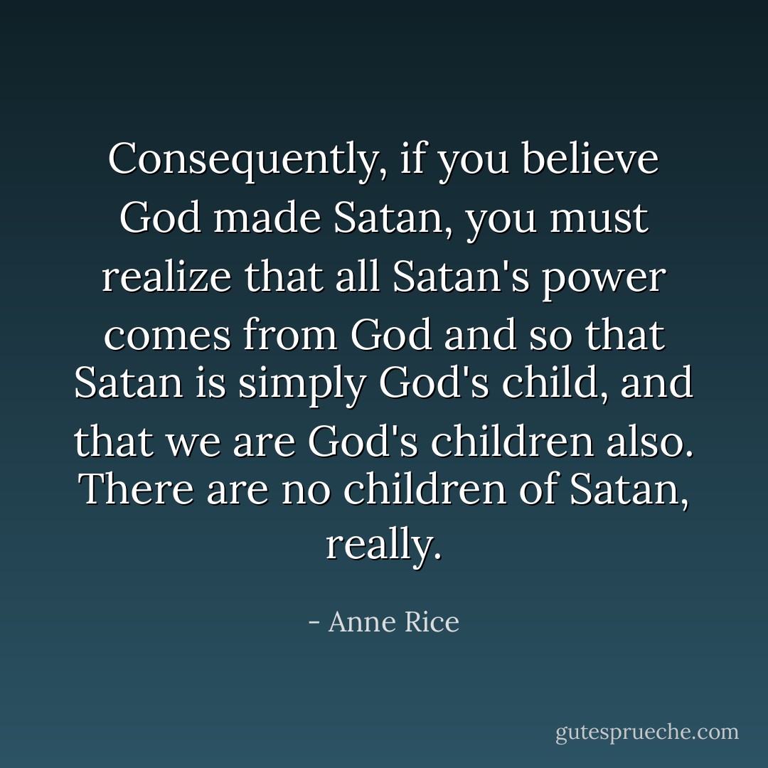 Consequently, if you believe God made Satan, you must realize that all Satan's power comes from God and so that Satan is simply God's child, and that we are God's children also. There are no children of Satan, really. - Anne Rice