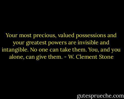 Your most precious, valued possessions and your greatest powers are invisible and intangible. No one can take them. You, and you alone, can give them. - W. Clement Stone